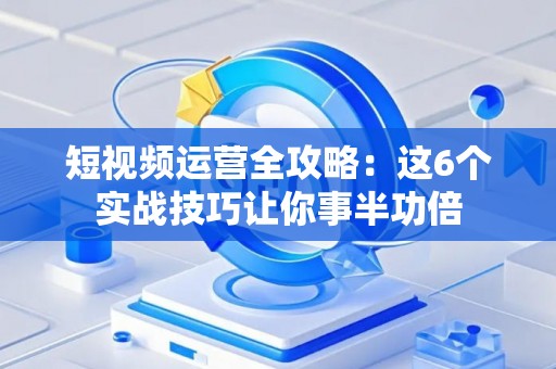 短视频运营全攻略：这6个实战技巧让你事半功倍